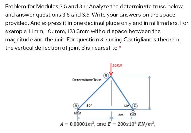 Problem for Modules 3.5 and 3.6: Analyze the determinate truss below
and answer questions 3.5 and 3.6. Write your answers on the space
provided. And express it in one decimal place only and in millimeters. For
example 1.1mm, 10.1mm, 123.3mm without space between the
magnitude and the unit. For question 3.5 using Castigliano's theorem,
the vertical deflection of joint B is nearest to *
50KN
Determinate Truss
60 C
30°
2m
A = 0.00001m?, and E = 200x106 KN/m²,
%3D
