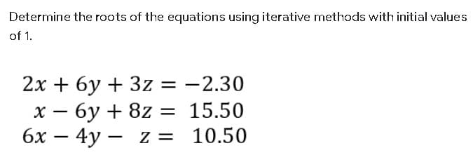 Determine the roots of the equations using iterative methods with initial values
of 1.
2x + 6y + 3z = -2.30
х — бу + 8z 3D 15.50
бх — 4у — z 3D 10.50
– 4y –
Z =
