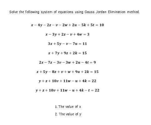 Solve the following system of equations using Gauss Jorden Elimination method.
x- 4y - 2z - v - 2w + 2u –- 5k + 5t = 10
x- 3y + 2z - v+ 4w = 3
3x + 5y – v - 7u = 11
x+ 7y + 9z + 2k = 15
2x - 7z - 3v - 3w + 2u – 4t = 9
x + 5y - 8z + v+w+ 9u + 2k = 15
y +z+ 10v + 11w – u + 4k = 22
y + z+ 10v + 11w -u+ 4k -t = 22
1. The velue of x
2. The velue of y
