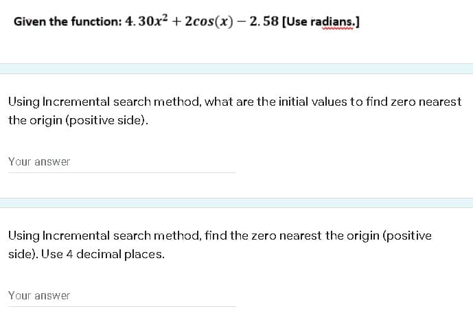 Given the function: 4. 30x2 + 2cos(x) – 2.58 [Use radians.]
ww
Using Incremental search method, what are the initial values to find zero nearest
the origin (positive side).
Your answer
Using Incremental search method, find the zero nearest the origin (positive
side). Use 4 decimal places.
Your answer
