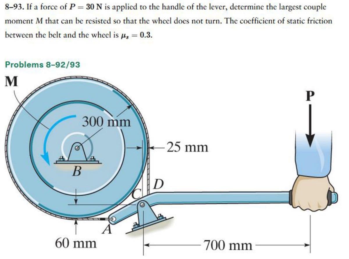 8-93. If a force of P = 30 N is applied to the handle of the lever, determine the largest couple
moment M that can be resisted so that the wheel does not turn. The coefficient of static friction
between the belt and the wheel is us = 0.3.
Problems 8-92/93
M
300 mm
B
60 mm
A
-25 mm
D
700 mm
P