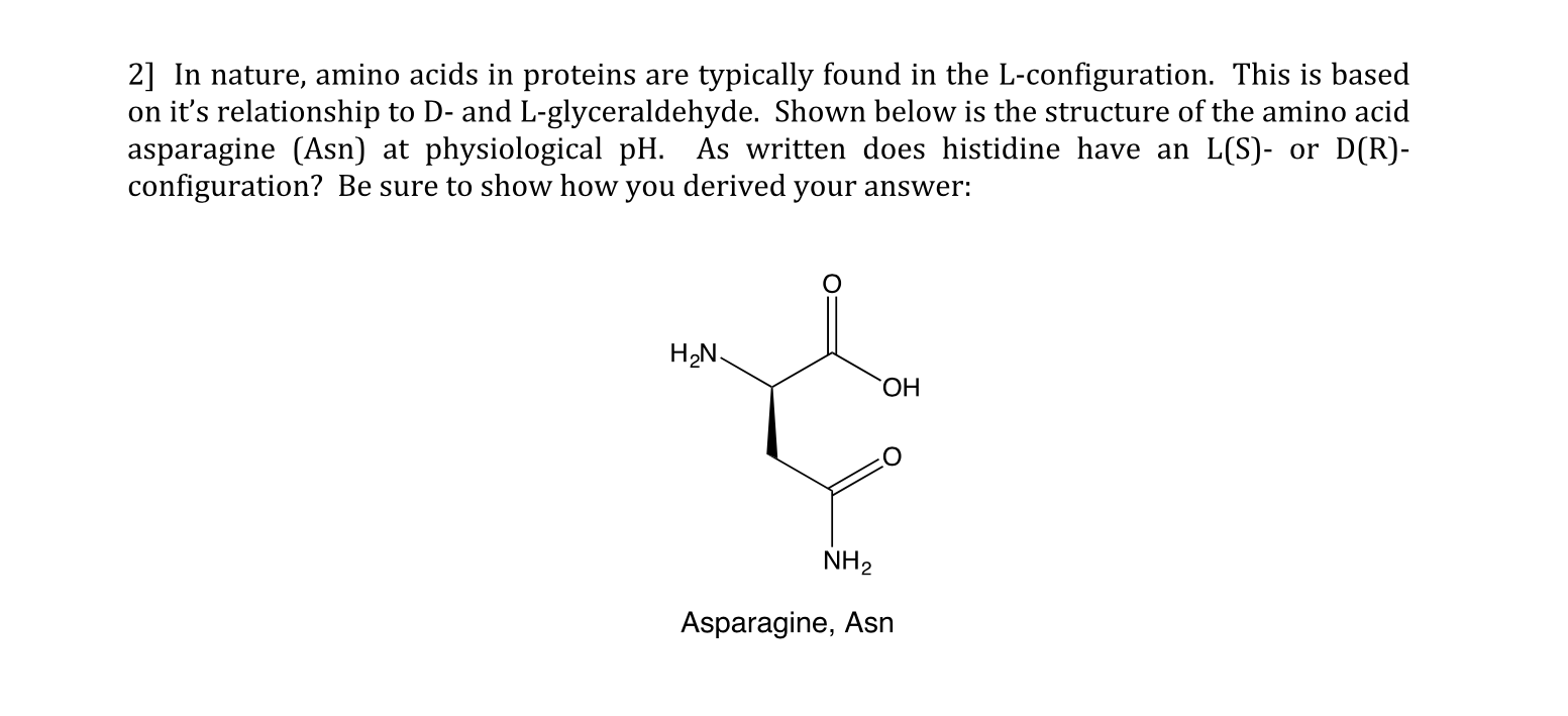 2] In nature, amino acids in proteins are
on it's relationship to D- and L-glyceraldehyde. Shown below is the structure of the amino acid
asparagine (Asn) at physiological pH. As written does histidine have an
configuration? Be sure to show how you derived your answer
typically found in the L-configuration. This is based
D(R)
L(S)
or
H2N
ОН
NH2
Asparagine, Asn

