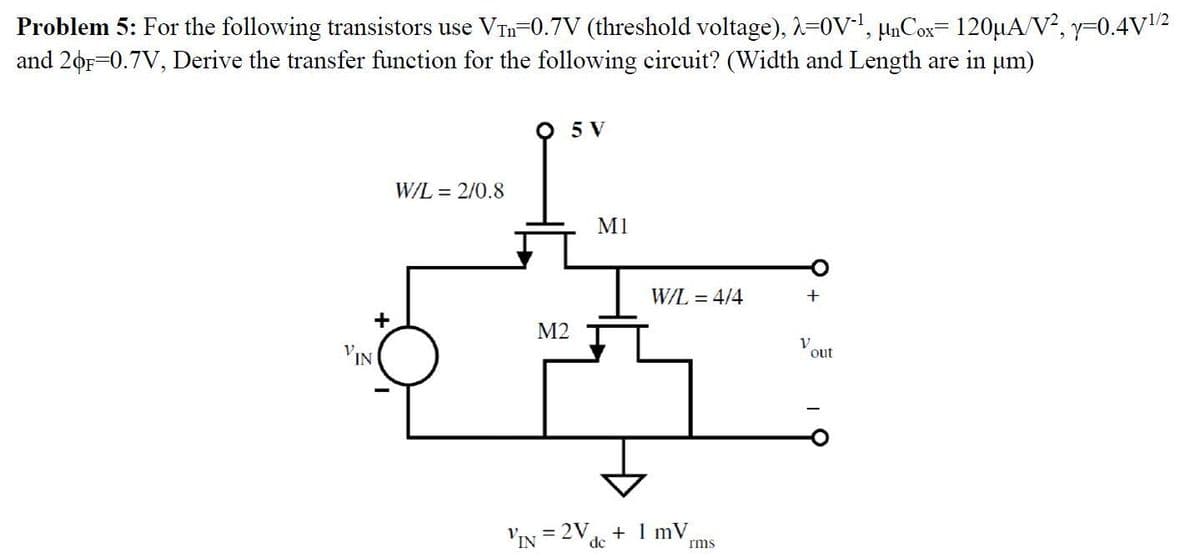 Problem 5: For the following transistors use VTn-0.7V (threshold voltage), -0V, unCox=120µA/V², y-0.4V2
and 20r-0.7V, Derive the transfer function for the following circuit? (Width and Length are in um)
5 V
W/L = 2/0.8
M1
W/L = 4/4
+
+
М2
'IN
out
VIN = 2V + 1 mV
de
rms
