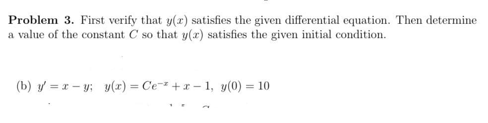 Problem 3. First verify that y(x) satisfies the given differential equation. Then determine
a value of the constant C so that y(x) satisfies the given initial condition.
(b) y = x – y; y(x) = Ce- +x – 1, y(0) = 10
