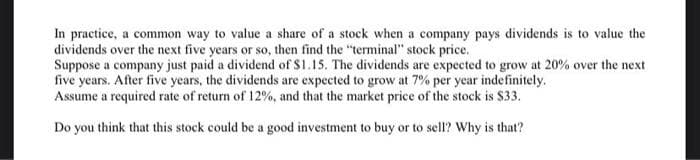 In practice, a common way to value a share of a stock when a company pays dividends is to value the
dividends over the next five years or so, then find the "terminal" stock price.
Suppose a company just paid a dividend of $1.15. The dividends are expected to grow at 20% over the next
five years. After five years, the dividends are expected to grow at 7% per year indefinitely.
Assume a required rate of return of 12%, and that the market price of the stock is $33.
Do you think that this stock could be a good investment to buy or to sell? Why is that?
