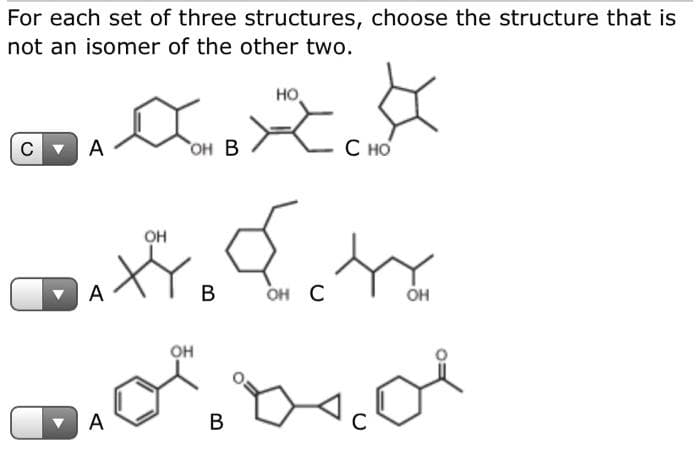 For each set of three structures, choose the structure that is
not an isomer of the other two.
xと。
но,
A
"он В
С но
OH
A
В
он С
OH
он
А
В
