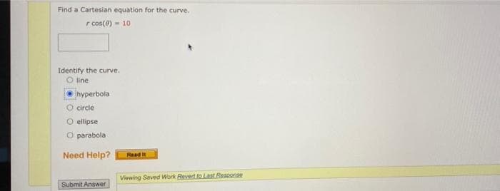 Find a Cartesian equation for the curve.
r cos(0) - 10
Identify the curve.
O line
hyperbola
O circle
O ellipse
O parabola
Need Help?
Raad
Viewing Saved Work Bevert to Last Reseorae
Submit Answer
