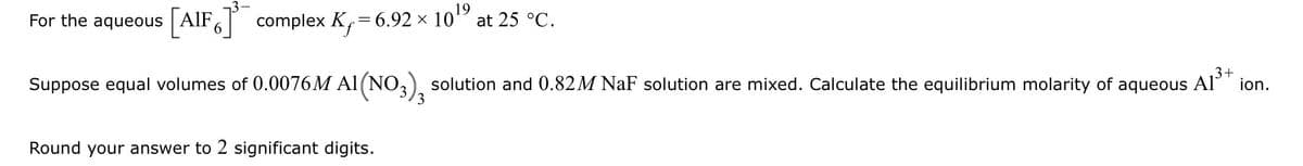 For the aqueous AlF, complex K,= 6.92 × 10'
19
at 25 °C.
3+
Suppose equal volumes of 0.0076M Al (NO,), solution and 0.82M NaF solution are mixed. Calculate the equilibrium molarity of aqueous
Al
ion.
Round your answer to 2 significant digits.
