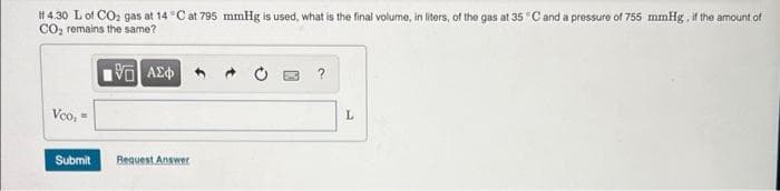 # 4.30 Lof CO2 gas at 14 °C at 795 mmHg is used, what is the final volume, in liters, of the gas at 35 °Cand a pressure of 755 mmHg , it the amount of
CO, remains the same?
V AE
Vco, =
Submit
Bequest Answer
