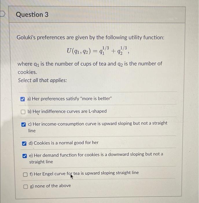 Question 3
Goluki's preferences are given by the following utility function:
U(q1, 92) = 9 + q5
1/3
%3|
1/3
where q is the number of cups of tea and q2 is the number of
cookies.
Select all that applies:
a) Her preferences satisfy "more is better"
b) Her indifference curves are L-shaped
c) Her income-consumption curve is upward sloping but not a straight
line
d) Cookies is a normal good for her
e) Her demand function for cookies is a downward sloping but not a
straight line
f) Her Engel curve for tea is upward sloping straight line
g) none of the above
