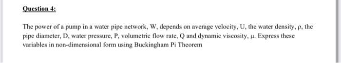 Question 4:
The power of a pump in a water pipe network, W, depends on average velocity, U, the water density, p, the
pipe diameter, D, water pressure, P, volumetric flow rate, Q and dynamic viscosity, μ. Express these
variables in non-dimensional form using Buckingham Pi Theorem