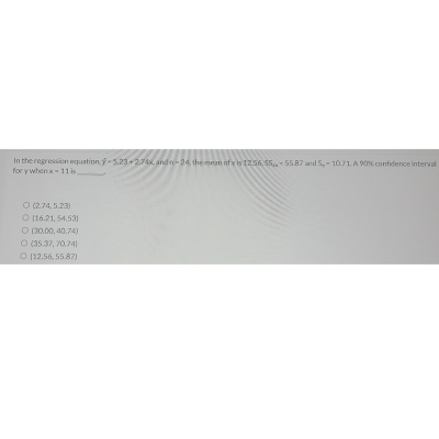 In the regression equation -5,23+2.74x and n-24, the mean of x is 1256, 55-55.87 and 5-1071. A 90% confidence interval
for y when x-11 is,
O (2.74,5.23)
O (16.21, 54.531
(30,00, 40.74)
O (35.37,70,74)
O (12.56, 55.87)