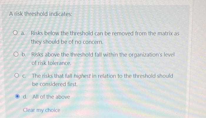 A risk threshold indicates:
O a. Risks below the threshold can be removed from the matrix as
they should be of no concern.
O b. Risks above the threshold fall within the organization's level
of risk tolerance.
Oc. The risks that fall highest in relation to the threshold should
be considered first.
d. All of the above
Clear my choice