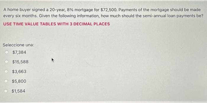 A home buyer signed a 20-year, 8% mortgage for $72,500. Payments of the mortgage should be made
every six months. Given the following information, how much should the semi-annual loan payments be?
USE TIME VALUE TABLES WITH 3 DECIMAL PLACES
Seleccione una:
$7,384
$15,588
$3,663
$5,800
$1,584