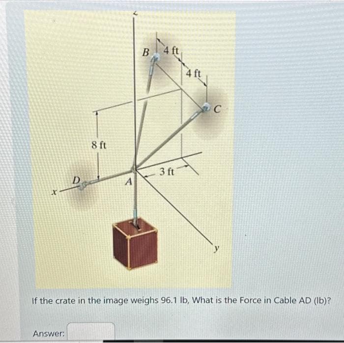X
D
Answer:
8 ft
A
B
4 ft
3 ft
4 ft
F
C
If the crate in the image weighs 96.1 lb, What is the Force in Cable AD (lb)?
