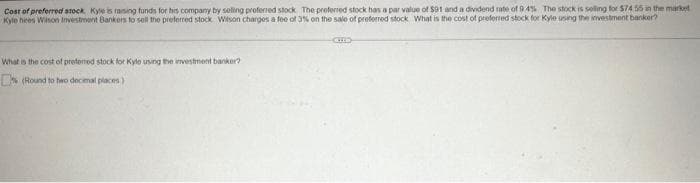 Cost of preferred stock. Kyle is raising funds for his company by selling proferred stock The preferred stock has a par value of $91 and a dividend rate of 9.4% The stock is selling for $74 55 in the market
Kyle hiees Wilson Investment Bankers to sell the preferred stock Wilson charges a fee of 3% on the sale of preferred stock What is the cost of preferred stock for Kyle using the investment banker?
-CHED-
What is the cost of preferred stock for Kyle using the investment banker?
(Round to two decimal places)