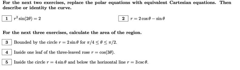 For the next two exercises, replace the polar equations with equivalent Cartesian equations. Then
describe or identity the curve.
1 r² sin(20) = 2
2 r2 cos 0 - sin 0
For the next three exercises, calculate the area of the region.
3 Bounded by the circle r = 2 sin for T/4 ≤0</2.
4 Inside one leaf of the three-leaved rose r = cos(30).
5
Inside the circle r = 4 sin and below the horizontal line r = 3 csc 0.
