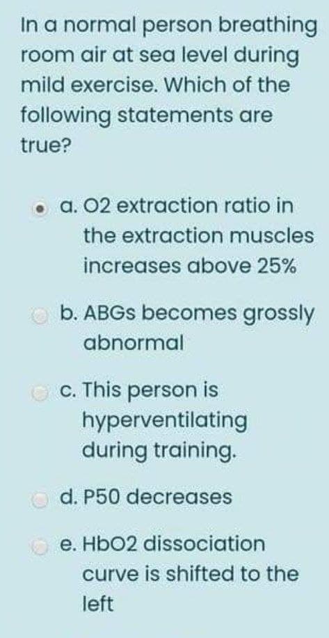 In a normal person breathing
room air at sea level during
mild exercise. Which of the
following statements are
true?
• a. 02 extraction ratio in
the extraction muscles
increases above 25%
b. ABGS becomes grossly
abnormal
c. This person is
hyperventilating
during training.
d. P50 decreases
e. HbO2 dissociation
curve is shifted to the
left

