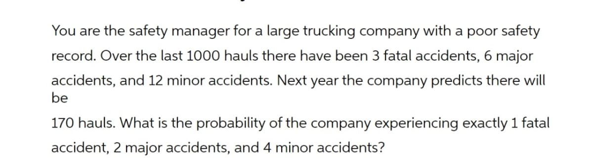 You are the safety manager for a large trucking company with a poor safety
record. Over the last 1000 hauls there have been 3 fatal accidents, 6 major
accidents, and 12 minor accidents. Next year the company predicts there will
be
170 hauls. What is the probability of the company experiencing exactly 1 fatal
accident, 2 major accidents, and 4 minor accidents?
