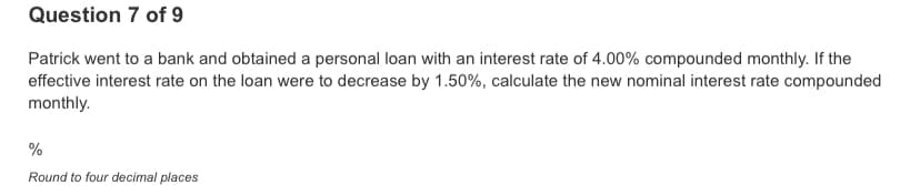 Question 7 of 9
Patrick went to a bank and obtained a personal loan with an interest rate of 4.00% compounded monthly. If the
effective interest rate on the loan were to decrease by 1.50%, calculate the new nominal interest rate compounded
monthly.
%
Round to four decimal places
