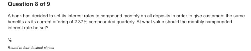 Question 8 of 9
A bank has decided to set its interest rates to compound monthly on all deposits in order to give customers the same
benefits as its current offering of 2.37% compounded quarterly. At what value should the monthly compounded
interest rate be set?
%
Round to four decimal places
