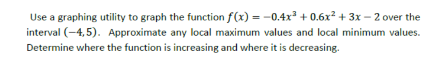 Use a graphing utility to graph the function f (x) = –0.4x³ + 0.6x² + 3x – 2 over the
interval (-4,5). Approximate any local maximum values and local minimum values.
Determine where the function is increasing and where it is decreasing.
