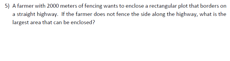 A farmer with 2000 meters of fencing wants to enclose a rectangular plot that borders on
a straight highway. If the farmer does not fence the side along the highway, what is the
largest area that can be enclosed?
