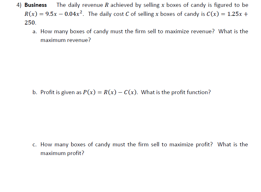 4) Business
The daily revenue R achieved by selling x boxes of candy is figured to be
R(x) = 9.5x – 0.04x². The daily cost C of selling x boxes of candy is C(x) = 1.25x +
250.
a. How many boxes of candy must the firm sell to maximize revenue? What is the
maximum revenue?
b. Profit is given as P(x) = R(x) – C(x). What is the profit function?
c. How many boxes of candy must the firm sell to maximize profit? What is the
maximum profit?
