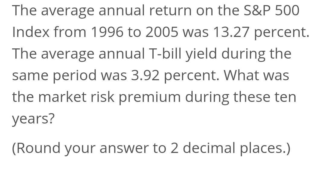 The average annual return on the S&P 500
Index from 1996 to 2005 was 13.27 percent.
The average annual T-bill yield during the
same period was 3.92 percent. What was
the market risk premium during these ten
years?
(Round your answer to 2 decimal places.)

