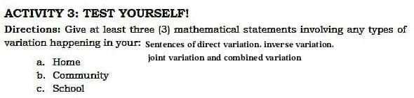 ACTIVITY 3: TEST YOURSELF!
Directions: Give at least three (3) mathematical statements involving any types of
variation happening in your: Sentences of direct variation. inverse variation.
joint variation and combined variation
a. Home
b. Community
c. School
