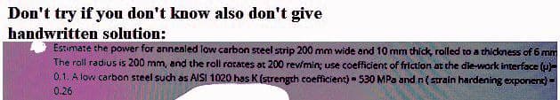 Don't try if you don't know also don't give
handwritten solution:
Estimate the power for annealed low carbon steel strip 200 mm wide and 10 mm thíck, rolled to a thickness of 6 mm
The roll radius is 200 mm, and the roll rorates at 200 revmin; use coefficient of friction at the die-work interface (u-
0.1. A low carbon steel such as AISI 1020 has K (strength coefficient) -530 MPa and n(sStrain hardening exponent) -
0.26
