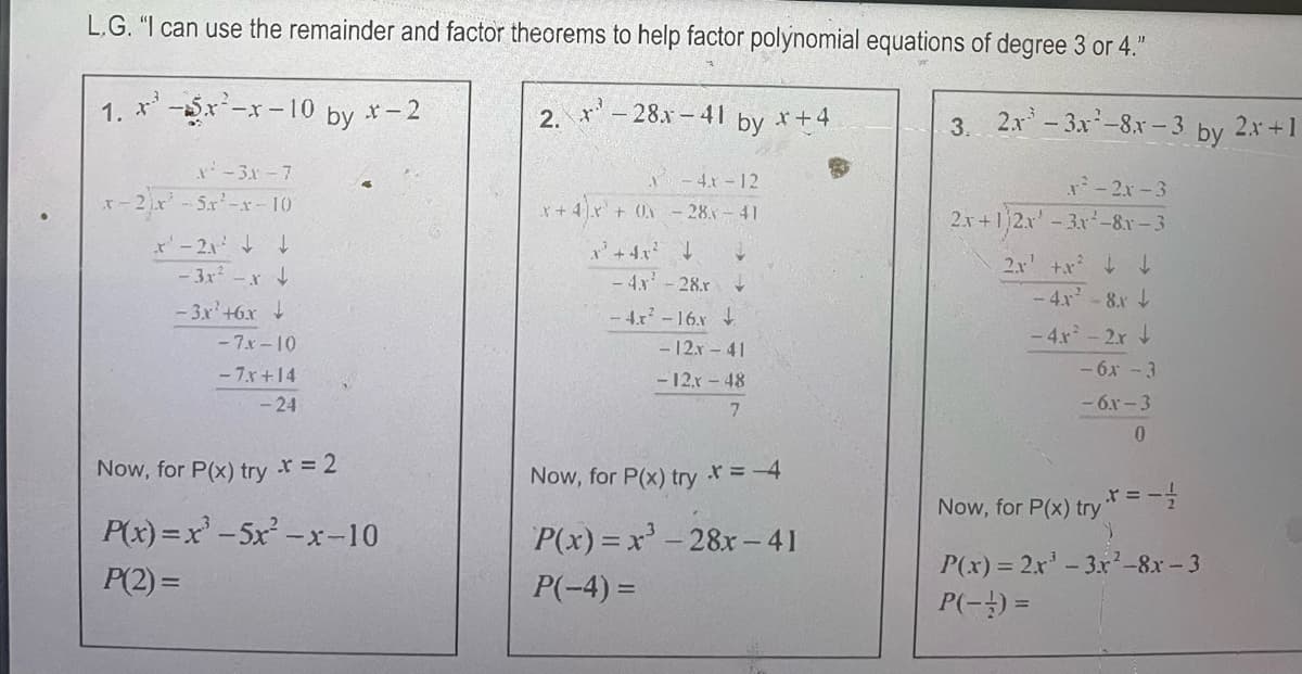 L.G. "I can use the remainder and factor theorems to help factor polynomial equations of degree 3 or 4."
1. x² -5x²-x-10 by *-2
2. *¹-28x-41 by *+4
3. 2x -3x²-8x-3 by
x²-3x-7
x-2x²¹ -5x²-x-10
x'-21² ↓
-3x²-x
-3x²+6x
↓
P(2)=
-7x-10
-7.x+14
- 24
Now, for P(x) try * = 2
P(x)=x²-5x²-x-10
-4.x-12
x+ 4x + 0-28-41
X
² + 4x²
2
- 4x² -28.r ↓
-4x²-16.x
P(-4)=
- 12.x-41
- 12x - 48
7
Now, for P(x) try
P(x)=x²-28x-41
x = -4
-2x-3
2x+1|2x - 3x²-8r-3
2.x²+x² ↓ ↓
-4.x²-8.x
-4.x² - 2x +
- 6x -3
-6.x-3
0
Now, for P(x) try* = -1
P(x) = 2x¹ - 3x²-8x-3
P(-) =
2x+1