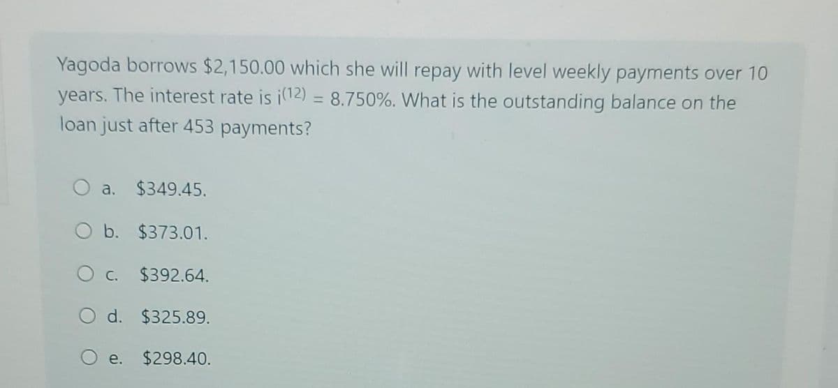 Yagoda borrows $2,150.00 which she will repay with level weekly payments over 10
years. The interest rate is i(12) = 8.750%. What is the outstanding balance on the
loan just after 453 payments?
a. $349.45.
O b. $373.01.
O c. $392.64.
O d. $325.89.
O e. $298.40.