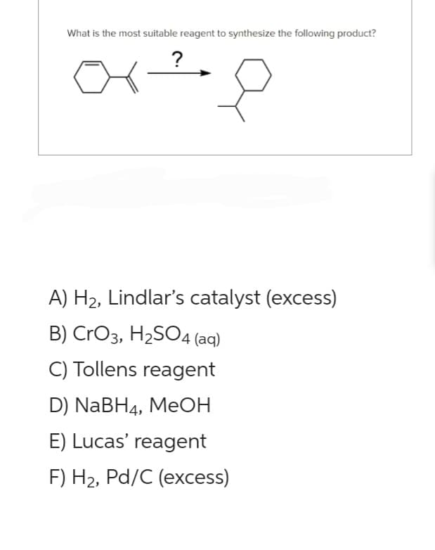 What is the most suitable reagent to synthesize the following product?
or ²8
A) H₂, Lindlar's catalyst (excess)
B) CrO3, H₂SO4 (aq)
C) Tollens reagent
D) NaBH4, MeOH
E) Lucas' reagent
F) H₂, Pd/C (excess)