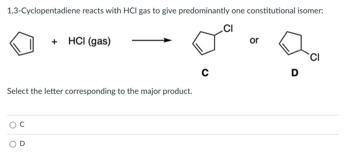 1,3-Cyclopentadiene reacts with HCl gas to give predominantly one constitutional isomer:
CI
+
HCI (gas)
Select the letter corresponding to the major product.
C
or
D
CI