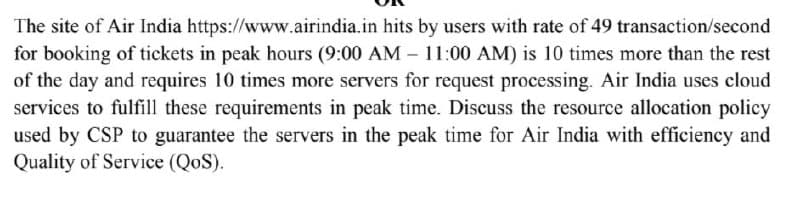 The site of Air India https://www.airindia.in hits by users with rate of 49 transaction/second
for booking of tickets in peak hours (9:00 AM - 11:00 AM) is 10 times more than the rest
of the day and requires 10 times more servers for request processing. Air India uses cloud
services to fulfill these requirements in peak time. Discuss the resource allocation policy
used by CSP to guarantee the servers in the peak time for Air India with efficiency and
Quality of Service (QoS).
