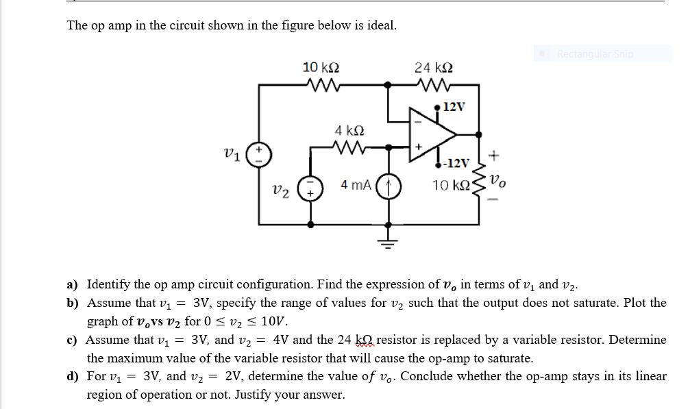The op amp in the circuit shown in the figure below is ideal.
Rectangular Snip
10 k2
24 k2
• 12V
4 k2
V1
+
-12V
4 mA
10 k2
Vo
V2
a) Identify the op amp circuit configuration. Find the expression of v, in terms of v, and v2.
b) Assume that v, = 3V, specify the range of values for v, such that the output does not saturate. Plot the
graph of v,vs v2 for 0 < v2 < 10V.
c) Assume that v, = 3V, and v2 = 4V and the 24 ko resistor is replaced by a variable resistor. Determine
the maximum value of the variable resistor that will cause the op-amp to saturate.
d) For v, = 3V, and v, = 2V, determine the value of v,. Conclude whether the op-amp stays in its linear
region of operation or not. Justify your answer.
