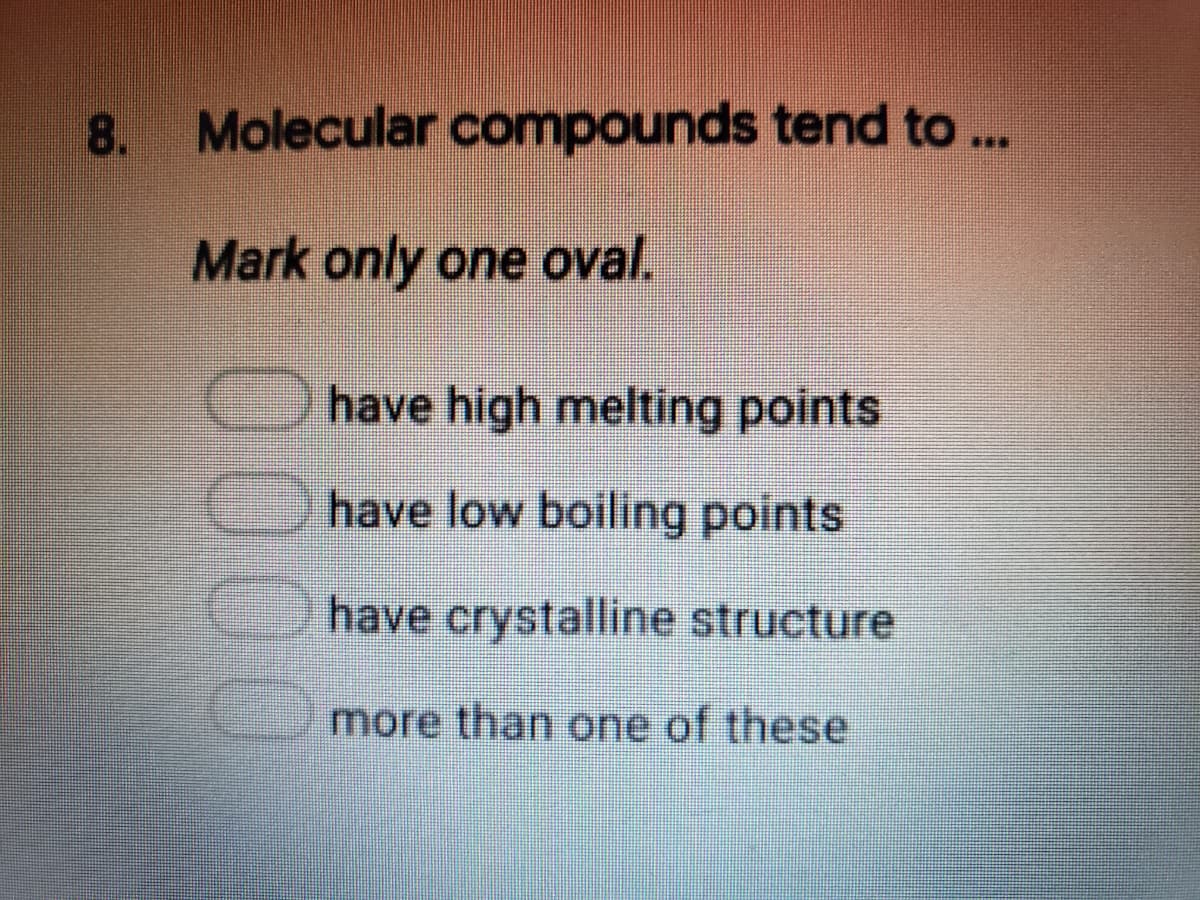 8. Molecular compounds tend to ..
Mark only one oval.
Ohave high melting points
Ohave low boiling points
have crystalline structure
more than one of these
0000
