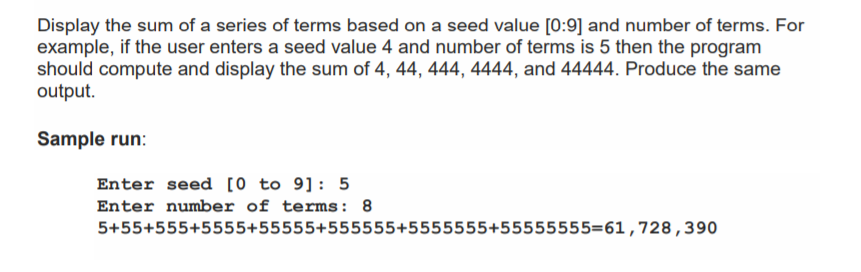 Display the sum of a series of terms based on a seed value [0:9] and number of terms. For
example, if the user enters a seed value 4 and number of terms is 5 then the program
should compute and display the sum of 4, 44, 444, 4444, and 44444. Produce the same
output.
Sample run:
Enter seed [0 to 9]: 5
Enter number of terms: 8
5+55+555+5555+55555+555555+5555555+55555555=61,728,390
