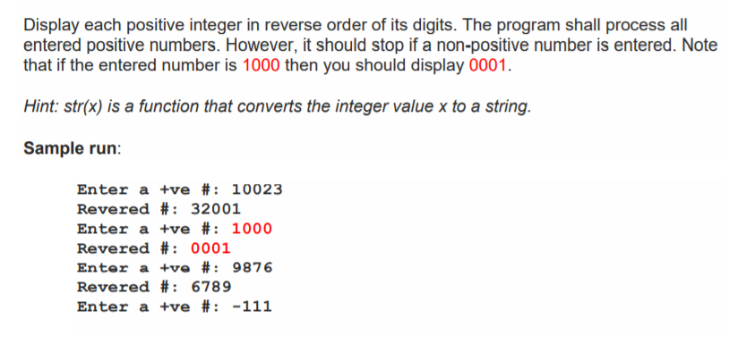 Display each positive integer in reverse order of its digits. The program shall process all
entered positive numbers. However, it should stop if a non-positive number is entered. Note
that if the entered number is 1000 then you should display 0001.
Hint: str(x) is a function that converts the integer value x to a string.
Sample run:
Enter a +ve #: 10023
Revered #: 32001
Enter a +ve #: 1000
Revered #: 0001
Enter a +ve #: 9876
Revered #: 6789
Enter a +ve #: -111
