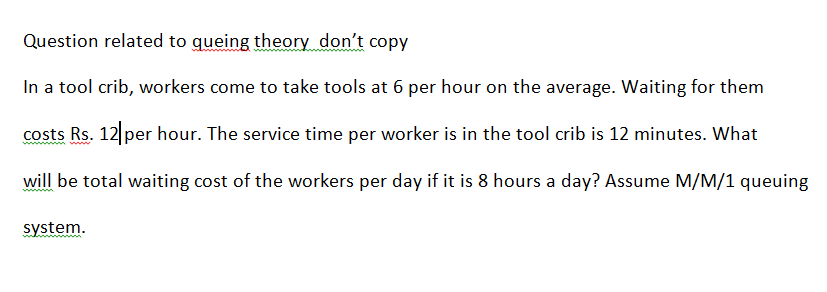 Question related to queing theory don't copy
In a tool crib, workers come to take tools at 6 per hour on the average. Waiting for them
costs Rs. 12 per hour. The service time per worker is in the tool crib is 12 minutes. What
will be total waiting cost of the workers per day if it is 8 hours a day? Assume M/M/1 queuing
system.
