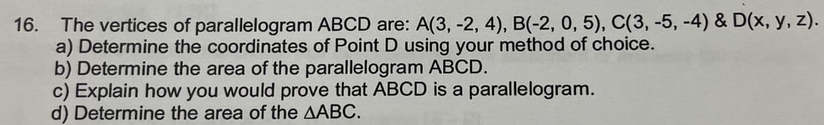 16. The vertices of parallelogram ABCD are: A(3, -2, 4), B(-2, 0, 5), C(3, -5, -4) & D(x, y, z).
a) Determine the coordinates of Point D using your method of choice.
b) Determine the area of the parallelogram ABCD.
c) Explain how you would prove that ABCD is a parallelogram.
d) Determine the area of the AABC.
