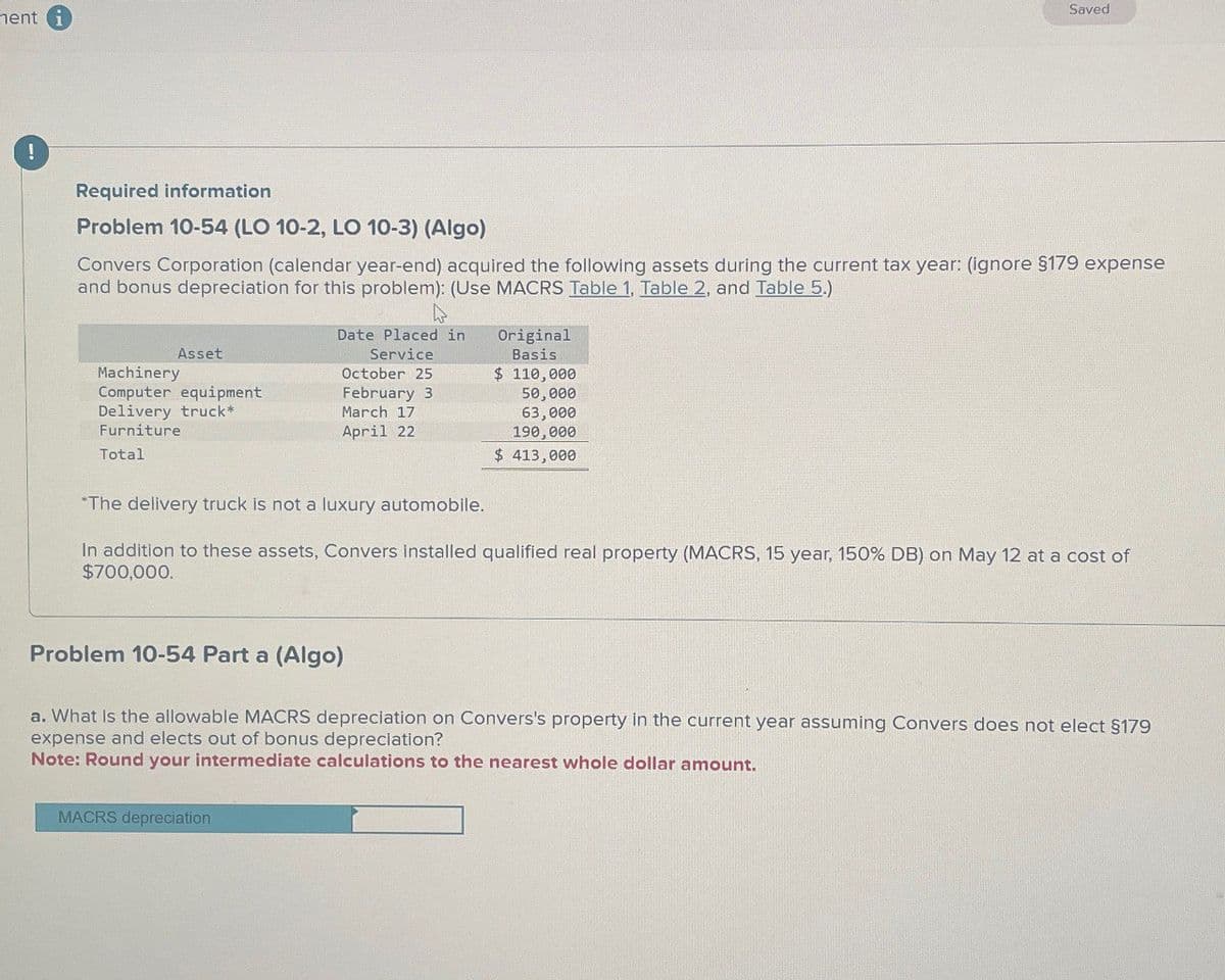 nent i
!
Saved
Required information
Problem 10-54 (LO 10-2, LO 10-3) (Algo)
Convers Corporation (calendar year-end) acquired the following assets during the current tax year: (ignore $179 expense
and bonus depreciation for this problem): (Use MACRS Table 1. Table 2. and Table 5.)
Asset
Machinery
Computer equipment
Delivery truck*
Furniture
Total
ما
Date Placed in
Service
October 25
February 3
March 17
April 22
"The delivery truck is not a luxury automobile.
Original
Basis
$ 110,000
50,000
63,000
190,000
$ 413,000
In addition to these assets, Convers installed qualified real property (MACRS, 15 year, 150% DB) on May 12 at a cost of
$700,000.
Problem 10-54 Part a (Algo)
a. What is the allowable MACRS depreciation on Convers's property in the current year assuming Convers does not elect §179
expense and elects out of bonus depreciation?
Note: Round your intermediate calculations to the nearest whole dollar amount.
MACRS depreciation