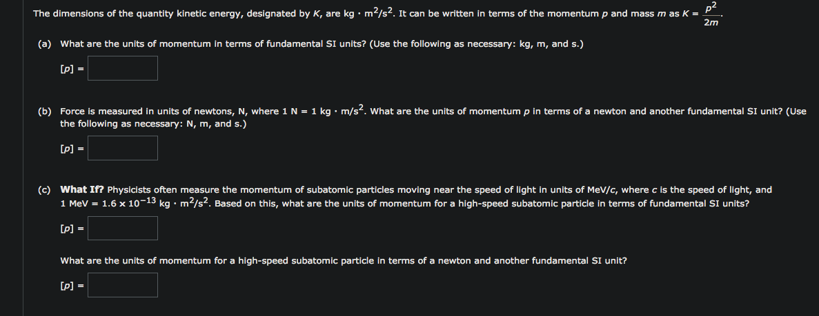 p²
The dimensions of the quantity kinetic energy, designated by K, are kg • m2/s2. It can be written in terms of the momentum p and mass m as K =
2m
(a) What are the units of momentum in terms of fundamental SI units? (Use the following as necessary: kg, m, and s.)
[P] =
(b) Force is measured in units of newtons, N, where 1N = 1 kg • m/s². What are the units of momentum p in terms of a newton and another fundamental SI unit? (Use
the following as necessary: N, m, and s.)
[p] =
(c) What If? Physicists often measure the momentum of subatomic particles moving near the speed of light in units of MeV/c, where c is the speed of light, and
1 MeV = 1.6 x 10-13 kg • m²/s². Based on this, what are the units of momentum for a high-speed subatomic particle in terms of fundamental SI units?
[p] =
What are the units of momentum for a high-speed subatomic particle in terms of a newton and another fundamental SI unit?
[P] =
