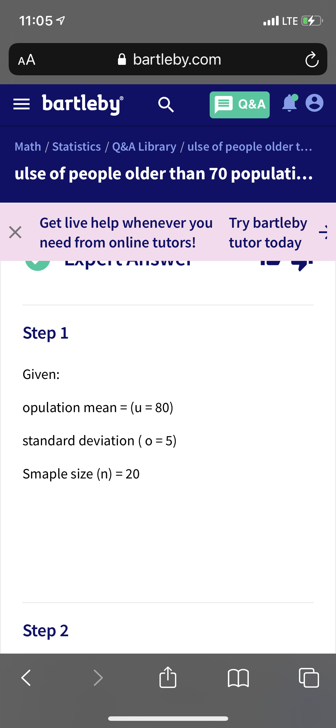 11:05 7
ll LTE D
AA
A bartleby.com
= bartleby
Q&A
Math / Statistics / Q&A Library / ulse of people older t.…..
ulse of people older than 70 populati...
Get live help whenever you Try bartleby
tutor today
need from online tutors!
Step 1
Given:
opulation mean = (u = 80)
%3D
standard deviation (o = 5)
Smaple size (n) = 20
Step 2
