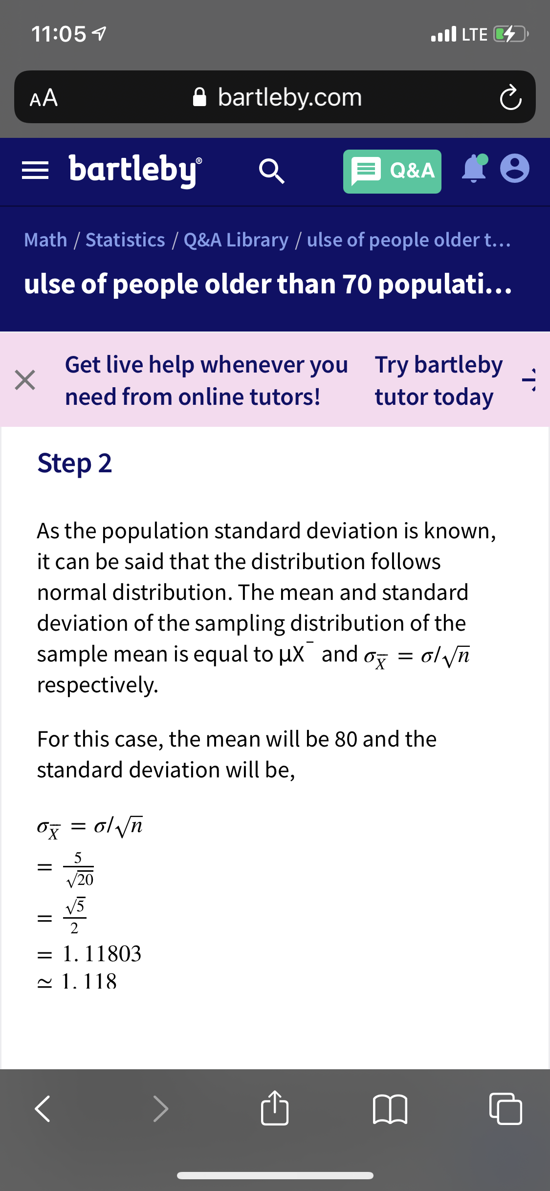 11:05 7
ll LTE D
AA
A bartleby.com
= bartleby
Q&A IO
Math / Statistics / Q&A Library / ulse of people older t.…..
ulse of people older than 70 populati...
Get live help whenever you Try bartleby
tutor today
need from online tutors!
Step 2
As the population standard deviation is known,
it can be said that the distribution follows
normal distribution. The mean and standard
deviation of the sampling distribution of the
sample mean is equal to ux and
respectively.
oz = ol yn
For this case, the mean will be 80 and the
standard deviation will be,
ol yn
/20
V5
1. 11803
~ 1. 118
