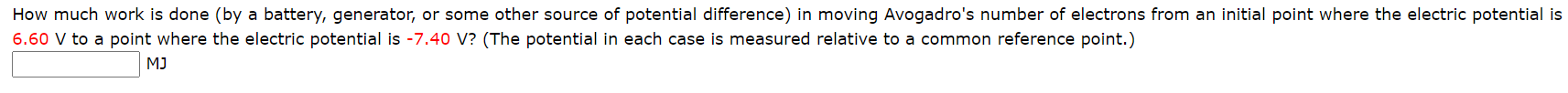 How much work is done (by a battery, generator,
some other source of potential difference) in moving Avogadro's number of electrons from an initial point where the electric potential is
6.60 V to a point where the electric potential is -7.40 V? (The potential in each case is measured relative to a common reference point.)
MJ
