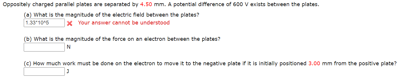 Oppositely charged parallel plates are separated by 4.50 mm. A potential difference of 600 V exists between the plates.
(a) What is the magnitude of the electric field between the plates?
1.33*10^5
X Your answer cannot be understood
(b) What is the magnitude of the force on an electron between the plates?
N
(c) How much work must be done on the electron to move it to the negative plate if it is initially positioned 3.00 mm from the positive plate?
