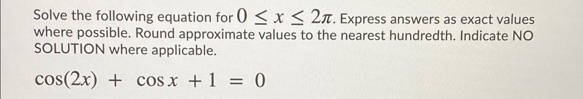 Solve the following equation for 0 < x < 2n. Express answers as exact values
where possible. Round approximate values to the nearest hundredth. Indicate NO
SOLUTION where applicable.
cos(2x) + cos x + 1
= 0
