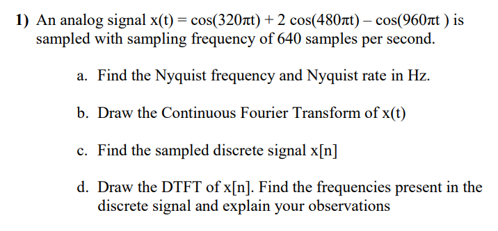 1) An analog signal x(t) = cos(320at) + 2 cos(480rt) – cos(960rt ) is
sampled with sampling frequency of 640 samples per second.
a. Find the Nyquist frequency and Nyquist rate in Hz.
b. Draw the Continuous Fourier Transform of x(t)
c. Find the sampled discrete signal x[n]
d. Draw the DTFT of x[n]. Find the frequencies present in the
discrete signal and explain your observations
